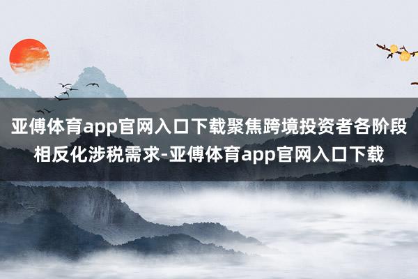 亚傅体育app官网入口下载聚焦跨境投资者各阶段相反化涉税需求-亚傅体育app官网入口下载