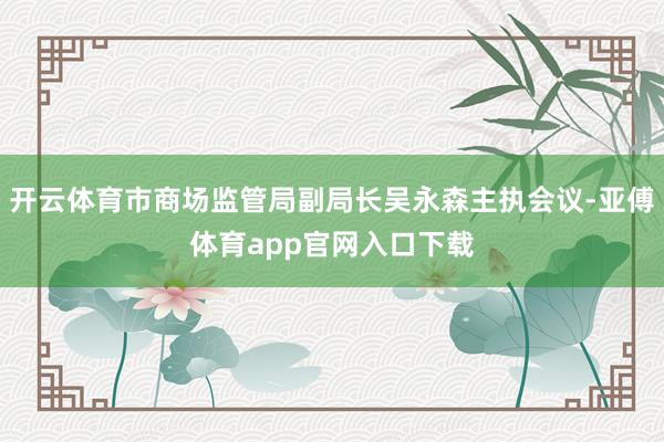 开云体育市商场监管局副局长吴永森主执会议-亚傅体育app官网入口下载