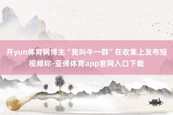 开yun体育网博主“我叫牛一群”在收集上发布短视频称-亚傅体育app官网入口下载